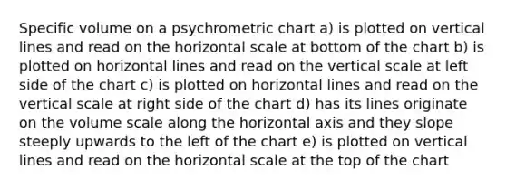 Specific volume on a psychrometric chart a) is plotted on vertical lines and read on the horizontal scale at bottom of the chart b) is plotted on horizontal lines and read on the vertical scale at left side of the chart c) is plotted on horizontal lines and read on the vertical scale at right side of the chart d) has its lines originate on the volume scale along the horizontal axis and they slope steeply upwards to the left of the chart e) is plotted on vertical lines and read on the horizontal scale at the top of the chart