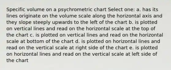 Specific volume on a psychrometric chart Select one: a. has its lines originate on the volume scale along the horizontal axis and they slope steeply upwards to the left of the chart b. is plotted on <a href='https://www.questionai.com/knowledge/k6j3Z69xQg-vertical-line' class='anchor-knowledge'>vertical line</a>s and read on the horizontal scale at the top of the chart c. is plotted on vertical lines and read on the horizontal scale at bottom of the chart d. is plotted on horizontal lines and read on the vertical scale at right side of the chart e. is plotted on horizontal lines and read on the vertical scale at left side of the chart