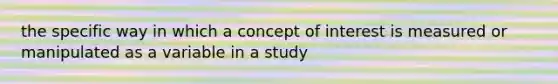 the specific way in which a concept of interest is measured or manipulated as a variable in a study