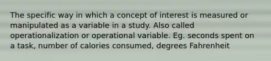 The specific way in which a concept of interest is measured or manipulated as a variable in a study. Also called operationalization or operational variable. Eg. seconds spent on a task, number of calories consumed, degrees Fahrenheit