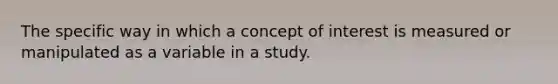 The specific way in which a concept of interest is measured or manipulated as a variable in a study.