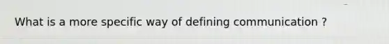 What is a more specific way of defining communication ?