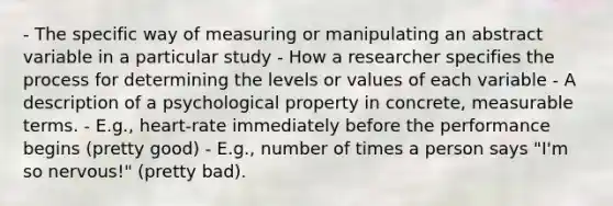 - The specific way of measuring or manipulating an abstract variable in a particular study - How a researcher specifies the process for determining the levels or values of each variable - A description of a psychological property in concrete, measurable terms. - E.g., heart-rate immediately before the performance begins (pretty good) - E.g., number of times a person says "I'm so nervous!" (pretty bad).