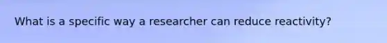 What is a specific way a researcher can reduce reactivity?