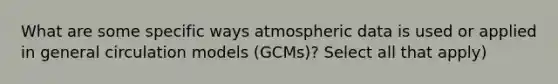 What are some specific ways atmospheric data is used or applied in general circulation models (GCMs)? Select all that apply)