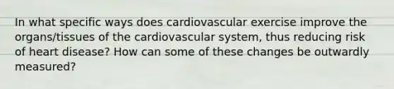 In what specific ways does cardiovascular exercise improve the organs/tissues of the cardiovascular system, thus reducing risk of heart disease? How can some of these changes be outwardly measured?