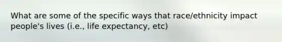 What are some of the specific ways that race/ethnicity impact people's lives (i.e., life expectancy, etc)