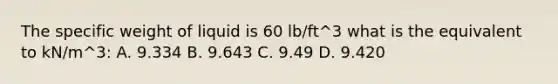 The specific weight of liquid is 60 lb/ft^3 what is the equivalent to kN/m^3: A. 9.334 B. 9.643 C. 9.49 D. 9.420