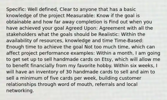 Specific: Well defined, Clear to anyone that has a basic knowledge of the project Measurable: Know if the goal is obtainable and how far away completion is Find out when you have achieved your goal Agreed Upon: Agreement with all the stakeholders what the goals should be Realistic: Within the availability of resources, knowledge and time Time-Based: Enough time to achieve the goal Not too much time, which can affect project performance examples: Within a month, I am going to get set up to sell handmade cards on Etsy, which will allow me to benefit financially from my favorite hobby. Within six weeks, I will have an inventory of 30 handmade cards to sell and aim to sell a minimum of five cards per week, building customer relationships through word of mouth, referrals and local networking.