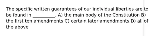 The specific written guarantees of our individual liberties are to be found in __________. A) the main body of the Constitution B) the first ten amendments C) certain later amendments D) all of the above