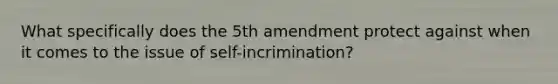 What specifically does the 5th amendment protect against when it comes to the issue of self-incrimination?