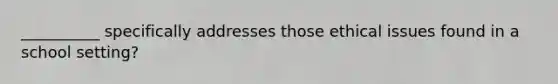 __________ specifically addresses those ethical issues found in a school setting?