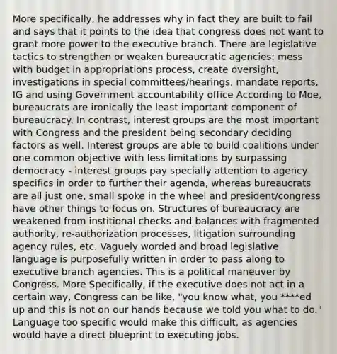 More specifically, he addresses why in fact they are built to fail and says that it points to the idea that congress does not want to grant more power to the executive branch. There are legislative tactics to strengthen or weaken bureaucratic agencies: mess with budget in appropriations process, create oversight, investigations in special committees/hearings, mandate reports, IG and using Government accountability office According to Moe, bureaucrats are ironically the least important component of bureaucracy. In contrast, interest groups are the most important with Congress and the president being secondary deciding factors as well. Interest groups are able to build coalitions under one common objective with less limitations by surpassing democracy - interest groups pay specially attention to agency specifics in order to further their agenda, whereas bureaucrats are all just one, small spoke in the wheel and president/congress have other things to focus on. Structures of bureaucracy are weakened from institional checks and balances with fragmented authority, re-authorization processes, litigation surrounding agency rules, etc. Vaguely worded and broad legislative language is purposefully written in order to pass along to executive branch agencies. This is a political maneuver by Congress. More Specifically, if the executive does not act in a certain way, Congress can be like, "you know what, you ****ed up and this is not on our hands because we told you what to do." Language too specific would make this difficult, as agencies would have a direct blueprint to executing jobs.