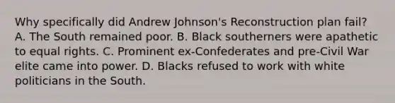 Why specifically did Andrew Johnson's Reconstruction plan fail? A. The South remained poor. B. Black southerners were apathetic to equal rights. C. Prominent ex-Confederates and pre-Civil War elite came into power. D. Blacks refused to work with white politicians in the South.