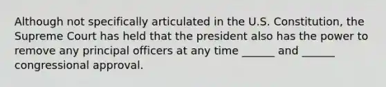 Although not specifically articulated in the U.S. Constitution, the Supreme Court has held that the president also has the power to remove any principal officers at any time ______ and ______ congressional approval.