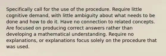 Specifically call for the use of the procedure. Require little cognitive demand, with little ambiguity about what needs to be done and how to do it. Have no connection to related concepts. Are focused on producing correct answers rather than developing a mathematical understanding. Require no explanations, or explanations focus solely on the procedure that was used.