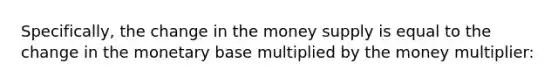 Specifically, the change in the money supply is equal to the change in the monetary base multiplied by the money multiplier: