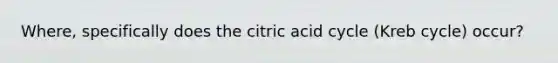 Where, specifically does the citric acid cycle (Kreb cycle) occur?