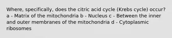 Where, specifically, does the citric acid cycle (Krebs cycle) occur? a - Matrix of the mitochondria b - Nucleus c - Between the inner and outer membranes of the mitochondria d - Cytoplasmic ribosomes