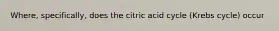 Where, specifically, does the citric acid cycle (Krebs cycle) occur