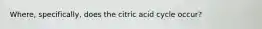 Where, specifically, does the citric acid cycle occur?