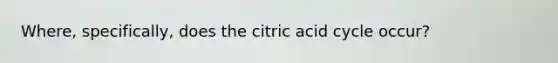 Where, specifically, does the citric acid cycle occur?