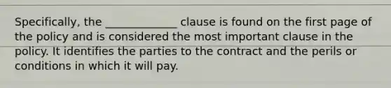 Specifically, the _____________ clause is found on the first page of the policy and is considered the most important clause in the policy. It identifies the parties to the contract and the perils or conditions in which it will pay.