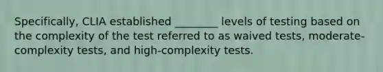 Specifically, CLIA established ________ levels of testing based on the complexity of the test referred to as waived tests, moderate-complexity tests, and high-complexity tests.