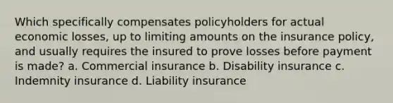 Which specifically compensates policyholders for actual economic losses, up to limiting amounts on the insurance policy, and usually requires the insured to prove losses before payment is made? a. Commercial insurance b. Disability insurance c. Indemnity insurance d. Liability insurance