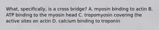 What, specifically, is a cross bridge? A. myosin binding to actin B. ATP binding to the myosin head C. tropomyosin covering the active sites on actin D. calcium binding to troponin