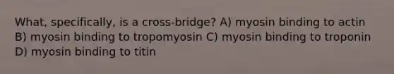 What, specifically, is a cross-bridge? A) myosin binding to actin B) myosin binding to tropomyosin C) myosin binding to troponin D) myosin binding to titin