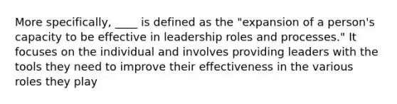 More specifically, ____ is defined as the "expansion of a person's capacity to be effective in leadership roles and processes." It focuses on the individual and involves providing leaders with the tools they need to improve their effectiveness in the various roles they play