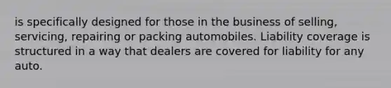 is specifically designed for those in the business of selling, servicing, repairing or packing automobiles. Liability coverage is structured in a way that dealers are covered for liability for any auto.