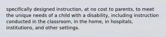 specifically designed instruction, at no cost to parents, to meet the unique needs of a child with a disability, including instruction conducted in the classroom, in the home, in hospitals, institutions, and other settings.