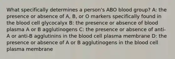 What specifically determines a person's ABO blood group? A: the presence or absence of A, B, or O markers specifically found in <a href='https://www.questionai.com/knowledge/k7oXMfj7lk-the-blood' class='anchor-knowledge'>the blood</a> cell glycocalyx B: the presence or absence of blood plasma A or B agglutinogens C: the presence or absence of anti-A or anti-B agglutinins in the blood cell plasma membrane D: the presence or absence of A or B agglutinogens in the blood cell plasma membrane