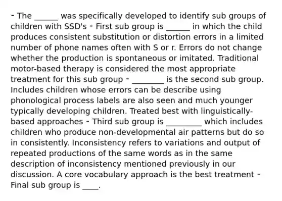 ⁃ The ______ was specifically developed to identify sub groups of children with SSD's ⁃ First sub group is ______ in which the child produces consistent substitution or distortion errors in a limited number of phone names often with S or r. Errors do not change whether the production is spontaneous or imitated. Traditional motor-based therapy is considered the most appropriate treatment for this sub group ⁃ ________ is the second sub group. Includes children whose errors can be describe using phonological process labels are also seen and much younger typically developing children. Treated best with linguistically-based approaches ⁃ Third sub group is _________ which includes children who produce non-developmental air patterns but do so in consistently. Inconsistency refers to variations and output of repeated productions of the same words as in the same description of inconsistency mentioned previously in our discussion. A core vocabulary approach is the best treatment ⁃ Final sub group is ____.