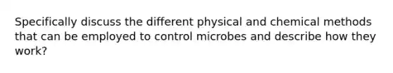 Specifically discuss the different physical and chemical methods that can be employed to control microbes and describe how they work?