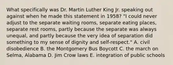 What specifically was Dr. Martin Luther King Jr. speaking out against when he made this statement in 1958? "I could never adjust to the separate waiting rooms, separate eating places, separate rest rooms, partly because the separate was always unequal, and partly because the very idea of separation did something to my sense of dignity and self-respect." A. civil disobedience B. the Montgomery Bus Boycott C. the march on Selma, Alabama D. Jim Crow laws E. integration of public schools