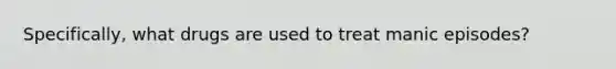 Specifically, what drugs are used to treat manic episodes?