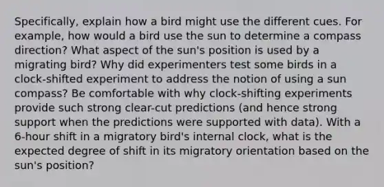 Specifically, explain how a bird might use the different cues. For example, how would a bird use the sun to determine a compass direction? What aspect of the sun's position is used by a migrating bird? Why did experimenters test some birds in a clock-shifted experiment to address the notion of using a sun compass? Be comfortable with why clock-shifting experiments provide such strong clear-cut predictions (and hence strong support when the predictions were supported with data). With a 6-hour shift in a migratory bird's internal clock, what is the expected degree of shift in its migratory orientation based on the sun's position?