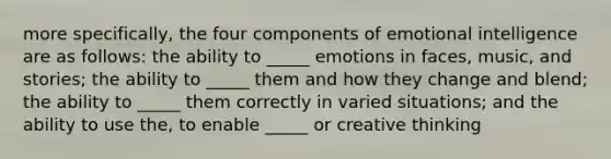 more specifically, the four components of emotional intelligence are as follows: the ability to _____ emotions in faces, music, and stories; the ability to _____ them and how they change and blend; the ability to _____ them correctly in varied situations; and the ability to use the, to enable _____ or creative thinking