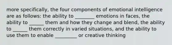 more specifically, the four components of emotional intelligence are as follows: the ability to ________ emotions in faces, the ability to ______ them and how they change and blend, the ability to ______ them correctly in varied situations, and the ability to use them to enable _________ or creative thinking