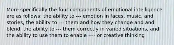 More specifically the four components of emotional intelligence are as follows: the ability to --- emotion in faces, music, and stories, the ability to --- them and how they change and and blend, the ability to --- them correctly in varied situations, and the ability to use them to enable ---- or creative thinking