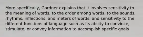 More specifically, Gardner explains that it involves sensitivity to the meaning of words, to the order among words, to the sounds, rhythms, inflections, and meters of words, and sensitivity to the different functions of language such as its ability to convince, stimulate, or convey information to accomplish specific goals