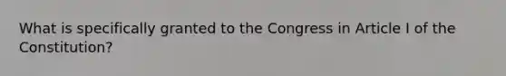 What is specifically granted to the Congress in Article I of the Constitution?