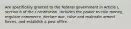 Are specifically granted to the federal government in Article I, section 8 of the Constitution. Includes the power to coin money, regulate commerce, declare war, raise and maintain armed forces, and establish a post office.