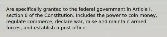 Are specifically granted to the federal government in Article I, section 8 of the Constitution. Includes the power to coin money, regulate commerce, declare war, raise and maintain armed forces, and establish a post office.