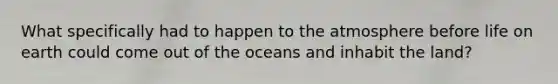 What specifically had to happen to the atmosphere before life on earth could come out of the oceans and inhabit the land?