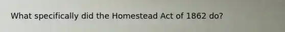 What specifically did the Homestead Act of 1862 do?