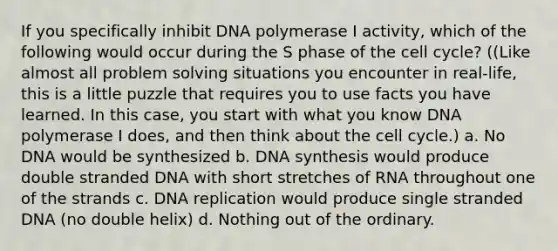 If you specifically inhibit DNA polymerase I activity, which of the following would occur during the S phase of the cell cycle? ((Like almost all problem solving situations you encounter in real-life, this is a little puzzle that requires you to use facts you have learned. In this case, you start with what you know DNA polymerase I does, and then think about the cell cycle.) a. No DNA would be synthesized b. DNA synthesis would produce double stranded DNA with short stretches of RNA throughout one of the strands c. DNA replication would produce single stranded DNA (no double helix) d. Nothing out of the ordinary.